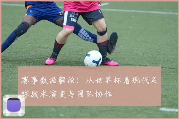 赛事数据解读：从世界杯看现代足球战术演变与团队协作