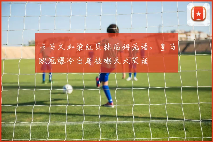 卡马文加染红贝林厄姆无语，皇马欧冠爆冷出局被嘲天大笑话