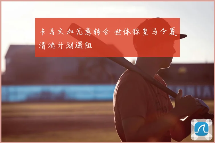 卡马文加无意转会 世体称皇马今夏清洗计划遇阻