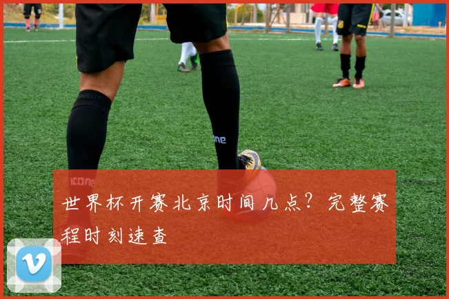 世界杯开赛北京时间几点？完整赛程时刻速查