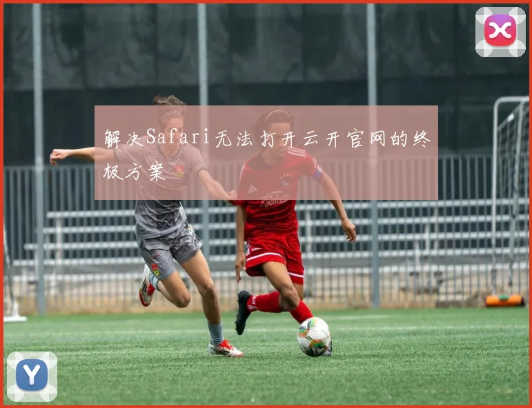 解决Safari无法打开云开官网的终极方案