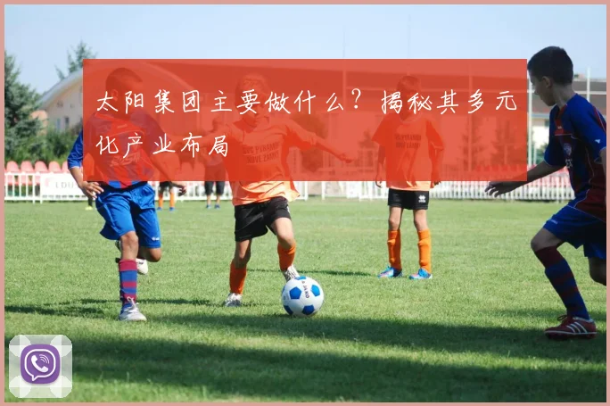太阳集团主要做什么？揭秘其多元化产业布局