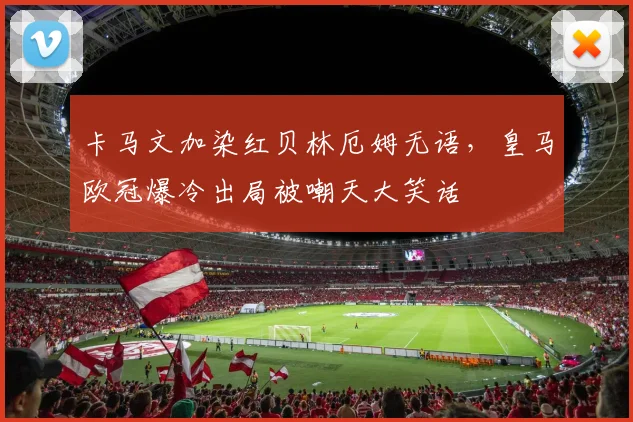 卡马文加染红贝林厄姆无语，皇马欧冠爆冷出局被嘲天大笑话